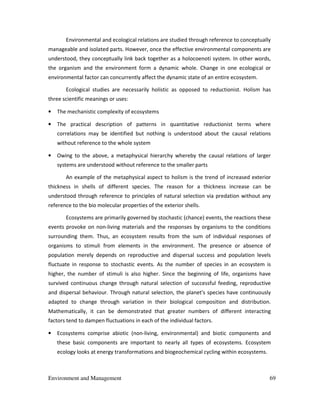 Environment and Management 69
Environmental and ecological relations are studied through reference to conceptually
manageable and isolated parts. However, once the effective environmental components are
understood, they conceptually link back together as a holocoenoti system. In other words,
the organism and the environment form a dynamic whole. Change in one ecological or
environmental factor can concurrently affect the dynamic state of an entire ecosystem.
Ecological studies are necessarily holistic as opposed to reductionist. Holism has
three scientific meanings or uses:
• The mechanistic complexity of ecosystems
• The practical description of patterns in quantitative reductionist terms where
correlations may be identified but nothing is understood about the causal relations
without reference to the whole system
• Owing to the above, a metaphysical hierarchy whereby the causal relations of larger
systems are understood without reference to the smaller parts
An example of the metaphysical aspect to holism is the trend of increased exterior
thickness in shells of different species. The reason for a thickness increase can be
understood through reference to principles of natural selection via predation without any
reference to the bio molecular properties of the exterior shells.
Ecosystems are primarily governed by stochastic (chance) events, the reactions these
events provoke on non-living materials and the responses by organisms to the conditions
surrounding them. Thus, an ecosystem results from the sum of individual responses of
organisms to stimuli from elements in the environment. The presence or absence of
population merely depends on reproductive and dispersal success and population levels
fluctuate in response to stochastic events. As the number of species in an ecosystem is
higher, the number of stimuli is also higher. Since the beginning of life, organisms have
survived continuous change through natural selection of successful feeding, reproductive
and dispersal behaviour. Through natural selection, the planet's species have continuously
adapted to change through variation in their biological composition and distribution.
Mathematically, it can be demonstrated that greater numbers of different interacting
factors tend to dampen fluctuations in each of the individual factors.
• Ecosystems comprise abiotic (non-living, environmental) and biotic components and
these basic components are important to nearly all types of ecosystems. Ecosystem
ecology looks at energy transformations and biogeochemical cycling within ecosystems.
 