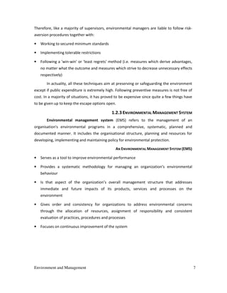 Environment and Management 7
Therefore, like a majority of supervisors, environmental managers are liable to follow risk-
aversion procedures together with:
• Working to secured minimum standards
• Implementing tolerable restrictions
• Following a 'win-win' or 'least regrets' method (i.e. measures which derive advantages,
no matter what the outcome and measures which strive to decrease unnecessary effects
respectively)
In actuality, all these techniques aim at preserving or safeguarding the environment
except if public expenditure is extremely high. Following preventive measures is not free of
cost. In a majority of situations, it has proved to be expensive since quite a few things have
to be given up to keep the escape options open.
1.2.3 ENVIRONMENTAL MANAGEMENT SYSTEM
Environmental management system (EMS) refers to the management of an
organisation's environmental programs in a comprehensive, systematic, planned and
documented manner. It includes the organisational structure, planning and resources for
developing, implementing and maintaining policy for environmental protection.
AN ENVIRONMENTAL MANAGEMENT SYSTEM (EMS)
• Serves as a tool to improve environmental performance
• Provides a systematic methodology for managing an organization’s environmental
behaviour
• Is that aspect of the organization’s overall management structure that addresses
immediate and future impacts of its products, services and processes on the
environment
• Gives order and consistency for organizations to address environmental concerns
through the allocation of resources, assignment of responsibility and consistent
evaluation of practices, procedures and processes
• Focuses on continuous improvement of the system
 
