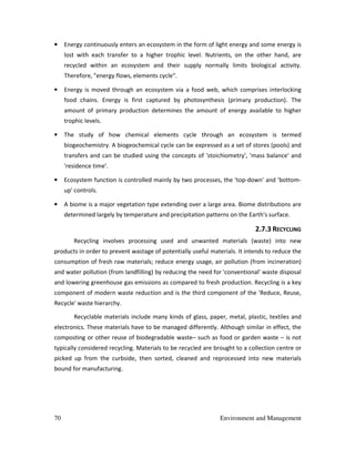 70 Environment and Management
• Energy continuously enters an ecosystem in the form of light energy and some energy is
lost with each transfer to a higher trophic level. Nutrients, on the other hand, are
recycled within an ecosystem and their supply normally limits biological activity.
Therefore, "energy flows, elements cycle".
• Energy is moved through an ecosystem via a food web, which comprises interlocking
food chains. Energy is first captured by photosynthesis (primary production). The
amount of primary production determines the amount of energy available to higher
trophic levels.
• The study of how chemical elements cycle through an ecosystem is termed
biogeochemistry. A biogeochemical cycle can be expressed as a set of stores (pools) and
transfers and can be studied using the concepts of 'stoichiometry', 'mass balance' and
'residence time'.
• Ecosystem function is controlled mainly by two processes, the 'top-down' and 'bottom-
up' controls.
• A biome is a major vegetation type extending over a large area. Biome distributions are
determined largely by temperature and precipitation patterns on the Earth's surface.
2.7.3 RECYCLING
Recycling involves processing used and unwanted materials (waste) into new
products in order to prevent wastage of potentially useful materials. It intends to reduce the
consumption of fresh raw materials; reduce energy usage, air pollution (from incineration)
and water pollution (from landfilling) by reducing the need for 'conventional' waste disposal
and lowering greenhouse gas emissions as compared to fresh production. Recycling is a key
component of modern waste reduction and is the third component of the 'Reduce, Reuse,
Recycle' waste hierarchy.
Recyclable materials include many kinds of glass, paper, metal, plastic, textiles and
electronics. These materials have to be managed differently. Although similar in effect, the
composting or other reuse of biodegradable waste– such as food or garden waste – is not
typically considered recycling. Materials to be recycled are brought to a collection centre or
picked up from the curbside, then sorted, cleaned and reprocessed into new materials
bound for manufacturing.
 