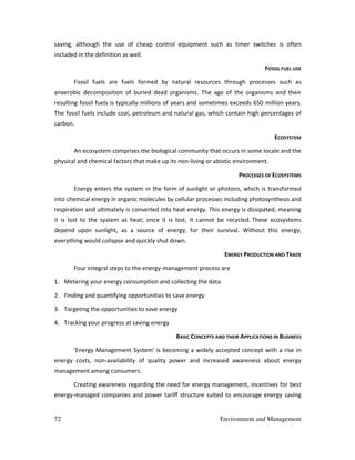 72 Environment and Management
saving, although the use of cheap control equipment such as timer switches is often
included in the definition as well.
FOSSIL FUEL USE
Fossil fuels are fuels formed by natural resources through processes such as
anaerobic decomposition of buried dead organisms. The age of the organisms and their
resulting fossil fuels is typically millions of years and sometimes exceeds 650 million years.
The fossil fuels include coal, petroleum and natural gas, which contain high percentages of
carbon.
ECOSYSTEM
An ecosystem comprises the biological community that occurs in some locale and the
physical and chemical factors that make up its non-living or abiotic environment.
PROCESSES OF ECOSYSTEMS
Energy enters the system in the form of sunlight or photons, which is transformed
into chemical energy in organic molecules by cellular processes including photosynthesis and
respiration and ultimately is converted into heat energy. This energy is dissipated, meaning
it is lost to the system as heat; once it is lost, it cannot be recycled. These ecosystems
depend upon sunlight, as a source of energy, for their survival. Without this energy,
everything would collapse and quickly shut down.
ENERGY PRODUCTION AND TRADE
Four integral steps to the energy-management process are
1. Metering your energy consumption and collecting the data
2. Finding and quantifying opportunities to save energy
3. Targeting the opportunities to save energy
4. Tracking your progress at saving energy
BASIC CONCEPTS AND THEIR APPLICATIONS IN BUSINESS
'Energy Management System' is becoming a widely accepted concept with a rise in
energy costs, non-availability of quality power and increased awareness about energy
management among consumers.
Creating awareness regarding the need for energy management, incentives for best
energy-managed companies and power tariff structure suited to encourage energy saving
 