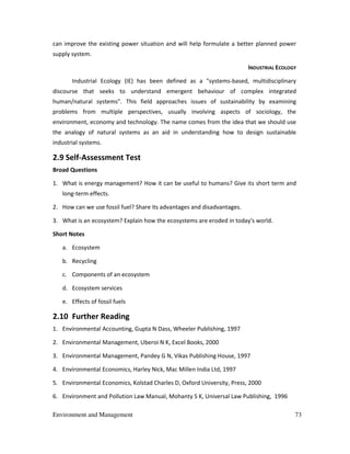 Environment and Management 73
can improve the existing power situation and will help formulate a better planned power
supply system.
INDUSTRIAL ECOLOGY
Industrial Ecology (IE) has been defined as a "systems-based, multidisciplinary
discourse that seeks to understand emergent behaviour of complex integrated
human/natural systems". This field approaches issues of sustainability by examining
problems from multiple perspectives, usually involving aspects of sociology, the
environment, economy and technology. The name comes from the idea that we should use
the analogy of natural systems as an aid in understanding how to design sustainable
industrial systems.
2.9 Self-Assessment Test
Broad Questions
1. What is energy management? How it can be useful to humans? Give its short term and
long-term effects.
2. How can we use fossil fuel? Share its advantages and disadvantages.
3. What is an ecosystem? Explain how the ecosystems are eroded in today's world.
Short Notes
a. Ecosystem
b. Recycling
c. Components of an ecosystem
d. Ecosystem services
e. Effects of fossil fuels
2.10 Further Reading
1. Environmental Accounting, Gupta N Dass, Wheeler Publishing, 1997
2. Environmental Management, Uberoi N K, Excel Books, 2000
3. Environmental Management, Pandey G N, Vikas Publishing House, 1997
4. Environmental Economics, Harley Nick, Mac Millen India Ltd, 1997
5. Environmental Economics, Kolstad Charles D, Oxford University, Press, 2000
6. Environment and Pollution Law Manual, Mohanty S K, Universal Law Publishing, 1996
 
