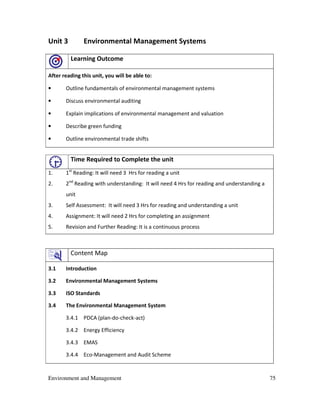 Environment and Management 75
Unit 3 Environmental Management Systems
Learning Outcome
After reading this unit, you will be able to:
• Outline fundamentals of environmental management systems
• Discuss environmental auditing
• Explain implications of environmental management and valuation
• Describe green funding
• Outline environmental trade shifts
Time Required to Complete the unit
1. 1st
Reading: It will need 3 Hrs for reading a unit
2. 2nd
Reading with understanding: It will need 4 Hrs for reading and understanding a
unit
3. Self Assessment: It will need 3 Hrs for reading and understanding a unit
4. Assignment: It will need 2 Hrs for completing an assignment
5. Revision and Further Reading: It is a continuous process
Content Map
3.1 Introduction
3.2 Environmental Management Systems
3.3 ISO Standards
3.4 The Environmental Management System
3.4.1 PDCA (plan-do-check-act)
3.4.2 Energy Efficiency
3.4.3 EMAS
3.4.4 Eco-Management and Audit Scheme
 
