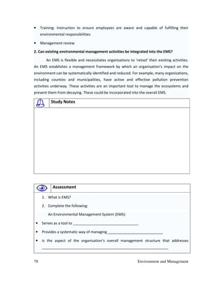 78 Environment and Management
• Training: Instruction to ensure employees are aware and capable of fulfilling their
environmental responsibilities
• Management review
2. Can existing environmental management activities be integrated into the EMS?
An EMS is flexible and necessitates organisations to 'retool' their existing activities.
An EMS establishes a management framework by which an organisation’s impact on the
environment can be systematically identified and reduced. For example, many organisations,
including counties and municipalities, have active and effective pollution prevention
activities underway. These activities are an important tool to manage the ecosystems and
prevent them from decaying. These could be incorporated into the overall EMS.
Study Notes
Assessment
1. What is EMS?
2. Complete the following:
An Environmental Management System (EMS):
• Serves as a tool to ________________________________
• Provides a systematic way of managing ___________________________
• Is the aspect of the organisation’s overall management structure that addresses
______________________________________________________________
 