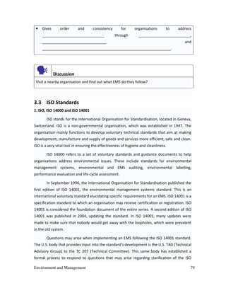 Environment and Management 79
• Gives order and consistency for organisations to address
______________________________ through _________________________,
_______________________________ and
______________________________________________________________.
Discussion
Visit a nearby organisation and find out what EMS do they follow?
3.3 ISO Standards
1. ISO, ISO 14000 and ISO 14001
ISO stands for the International Organisation for Standardisation, located in Geneva,
Switzerland. ISO is a non-governmental organisation, which was established in 1947. The
organisation mainly functions to develop voluntary technical standards that aim at making
development, manufacture and supply of goods and services more efficient, safe and clean.
ISO is a very vital tool in ensuring the effectiveness of hygiene and cleanliness.
ISO 14000 refers to a set of voluntary standards and guidance documents to help
organisations address environmental issues. These include standards for environmental
management systems, environmental and EMS auditing, environmental labelling,
performance evaluation and life-cycle assessment.
In September 1996, the International Organisation for Standardisation published the
first edition of ISO 14001, the environmental management systems standard. This is an
international voluntary standard elucidating specific requirements for an EMS. ISO 14001 is a
specification standard to which an organisation may receive certification or registration. ISO
14001 is considered the foundation document of the entire series. A second edition of ISO
14001 was published in 2004, updating the standard. In ISO 14001, many updates were
made to make sure that nobody would get away with the loopholes, which were prevalent
in the old system.
Questions may arise when implementing an EMS following the ISO 14001 standard.
The U.S. body that provides input into the standard's development is the U.S. TAG (Technical
Advisory Group) to the TC 207 (Technical Committee). This same body has established a
formal process to respond to questions that may arise regarding clarification of the ISO
 