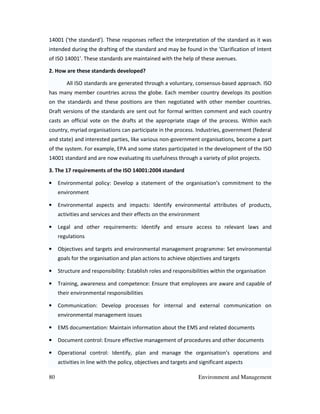 80 Environment and Management
14001 ('the standard'). These responses reflect the interpretation of the standard as it was
intended during the drafting of the standard and may be found in the 'Clarification of Intent
of ISO 14001'. These standards are maintained with the help of these avenues.
2. How are these standards developed?
All ISO standards are generated through a voluntary, consensus-based approach. ISO
has many member countries across the globe. Each member country develops its position
on the standards and these positions are then negotiated with other member countries.
Draft versions of the standards are sent out for formal written comment and each country
casts an official vote on the drafts at the appropriate stage of the process. Within each
country, myriad organisations can participate in the process. Industries, government (federal
and state) and interested parties, like various non-government organisations, become a part
of the system. For example, EPA and some states participated in the development of the ISO
14001 standard and are now evaluating its usefulness through a variety of pilot projects.
3. The 17 requirements of the ISO 14001:2004 standard
• Environmental policy: Develop a statement of the organisation’s commitment to the
environment
• Environmental aspects and impacts: Identify environmental attributes of products,
activities and services and their effects on the environment
• Legal and other requirements: Identify and ensure access to relevant laws and
regulations
• Objectives and targets and environmental management programme: Set environmental
goals for the organisation and plan actions to achieve objectives and targets
• Structure and responsibility: Establish roles and responsibilities within the organisation
• Training, awareness and competence: Ensure that employees are aware and capable of
their environmental responsibilities
• Communication: Develop processes for internal and external communication on
environmental management issues
• EMS documentation: Maintain information about the EMS and related documents
• Document control: Ensure effective management of procedures and other documents
• Operational control: Identify, plan and manage the organisation’s operations and
activities in line with the policy, objectives and targets and significant aspects
 