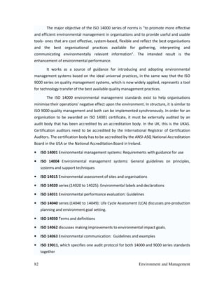 82 Environment and Management
The major objective of the ISO 14000 series of norms is "to promote more effective
and efficient environmental management in organisations and to provide useful and usable
tools- ones that are cost effective, system-based, flexible and reflect the best organisations
and the best organisational practices available for gathering, interpreting and
communicating environmentally relevant information". The intended result is the
enhancement of environmental performance.
It works as a source of guidance for introducing and adopting environmental
management systems based on the ideal universal practices, in the same way that the ISO
9000 series on quality management systems, which is now widely applied, represents a tool
for technology transfer of the best available quality management practices.
The ISO 14000 environmental management standards exist to help organisations
minimise their operations' negative effect upon the environment. In structure, it is similar to
ISO 9000 quality management and both can be implemented synchronously. In order for an
organisation to be awarded an ISO 14001 certificate, it must be externally audited by an
audit body that has been accredited by an accreditation body. In the UK, this is the UKAS.
Certification auditors need to be accredited by the International Registrar of Certification
Auditors. The certification body has to be accredited by the ANSI-ASQ National Accreditation
Board in the USA or the National Accreditation Board in Ireland.
• ISO 14001 Environmental management systems: Requirements with guidance for use
• ISO 14004 Environmental management systems: General guidelines on principles,
systems and support techniques
• ISO 14015 Environmental assessment of sites and organisations
• ISO 14020 series (14020 to 14025): Environmental labels and declarations
• ISO 14031 Environmental performance evaluation: Guidelines
• ISO 14040 series (14040 to 14049): Life Cycle Assessment (LCA) discusses pre-production
planning and environment goal setting.
• ISO 14050 Terms and definitions
• ISO 14062 discusses making improvements to environmental impact goals.
• ISO 14063 Environmental communication: Guidelines and examples
• ISO 19011, which specifies one audit protocol for both 14000 and 9000 series standards
together
 