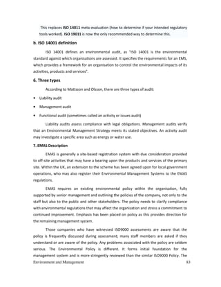 Environment and Management 83
This replaces ISO 14011 meta-evaluation (how to determine if your intended regulatory
tools worked). ISO 19011 is now the only recommended way to determine this.
b. ISO 14001 definition
ISO 14001 defines an environmental audit, as "ISO 14001 is the environmental
standard against which organisations are assessed. It specifies the requirements for an EMS,
which provides a framework for an organisation to control the environmental impacts of its
activities, products and services".
6. Three types
According to Mattsson and Olsson, there are three types of audit:
• Liability audit
• Management audit
• Functional audit (sometimes called an activity or issues audit)
Liability audits assess compliance with legal obligations. Management audits verify
that an Environmental Management Strategy meets its stated objectives. An activity audit
may investigate a specific area such as energy or water use.
7. EMAS Description
EMAS is generally a site-based registration system with due consideration provided
to off-site activities that may have a bearing upon the products and services of the primary
site. Within the UK, an extension to the scheme has been agreed upon for local government
operations, who may also register their Environmental Management Systems to the EMAS
regulations.
EMAS requires an existing environmental policy within the organisation, fully
supported by senior management and outlining the policies of the company, not only to the
staff but also to the public and other stakeholders. The policy needs to clarify compliance
with environmental regulations that may affect the organisation and stress a commitment to
continued improvement. Emphasis has been placed on policy as this provides direction for
the remaining management system.
Those companies who have witnessed ISO9000 assessments are aware that the
policy is frequently discussed during assessment; many staff members are asked if they
understand or are aware of the policy. Any problems associated with the policy are seldom
serious. The Environmental Policy is different. It forms initial foundation for the
management system and is more stringently reviewed than the similar ISO9000 Policy. The
 