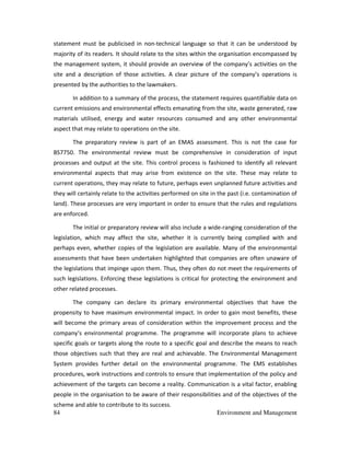 84 Environment and Management
statement must be publicised in non-technical language so that it can be understood by
majority of its readers. It should relate to the sites within the organisation encompassed by
the management system, it should provide an overview of the company’s activities on the
site and a description of those activities. A clear picture of the company’s operations is
presented by the authorities to the lawmakers.
In addition to a summary of the process, the statement requires quantifiable data on
current emissions and environmental effects emanating from the site, waste generated, raw
materials utilised, energy and water resources consumed and any other environmental
aspect that may relate to operations on the site.
The preparatory review is part of an EMAS assessment. This is not the case for
BS7750. The environmental review must be comprehensive in consideration of input
processes and output at the site. This control process is fashioned to identify all relevant
environmental aspects that may arise from existence on the site. These may relate to
current operations, they may relate to future, perhaps even unplanned future activities and
they will certainly relate to the activities performed on site in the past (i.e. contamination of
land). These processes are very important in order to ensure that the rules and regulations
are enforced.
The initial or preparatory review will also include a wide-ranging consideration of the
legislation, which may affect the site, whether it is currently being complied with and
perhaps even, whether copies of the legislation are available. Many of the environmental
assessments that have been undertaken highlighted that companies are often unaware of
the legislations that impinge upon them. Thus, they often do not meet the requirements of
such legislations. Enforcing these legislations is critical for protecting the environment and
other related processes.
The company can declare its primary environmental objectives that have the
propensity to have maximum environmental impact. In order to gain most benefits, these
will become the primary areas of consideration within the improvement process and the
company’s environmental programme. The programme will incorporate plans to achieve
specific goals or targets along the route to a specific goal and describe the means to reach
those objectives such that they are real and achievable. The Environmental Management
System provides further detail on the environmental programme. The EMS establishes
procedures, work instructions and controls to ensure that implementation of the policy and
achievement of the targets can become a reality. Communication is a vital factor, enabling
people in the organisation to be aware of their responsibilities and of the objectives of the
scheme and able to contribute to its success.
 