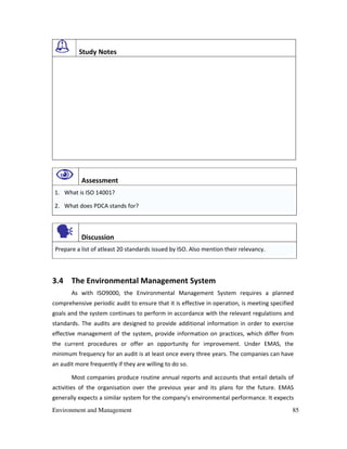 Environment and Management 85
Study Notes
Assessment
1. What is ISO 14001?
2. What does PDCA stands for?
Discussion
Prepare a list of atleast 20 standards issued by ISO. Also mention their relevancy.
3.4 The Environmental Management System
As with ISO9000, the Environmental Management System requires a planned
comprehensive periodic audit to ensure that it is effective in operation, is meeting specified
goals and the system continues to perform in accordance with the relevant regulations and
standards. The audits are designed to provide additional information in order to exercise
effective management of the system, provide information on practices, which differ from
the current procedures or offer an opportunity for improvement. Under EMAS, the
minimum frequency for an audit is at least once every three years. The companies can have
an audit more frequently if they are willing to do so.
Most companies produce routine annual reports and accounts that entail details of
activities of the organisation over the previous year and its plans for the future. EMAS
generally expects a similar system for the company’s environmental performance. It expects
 