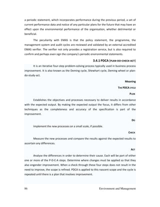 86 Environment and Management
a periodic statement, which incorporates performance during the previous period, a set of
current performance data and notice of any particular plans for the future that may have an
effect upon the environmental performance of the organisation, whether detrimental or
beneficial.
The peculiarity with EMAS is that the policy statement, the programme, the
management system and audit cycles are reviewed and validated by an external accredited
EMAS verifier. The verifier not only provides a registration service, but is also required to
confirm and perhaps even sign the company’s periodic environmental statements.
3.4.1 PDCA (PLAN-DO-CHECK-ACT)
It is an iterative four-step problem-solving process typically used in business process
improvement. It is also known as the Deming cycle, Shewhart cycle, Deming wheel or plan-
do-study-act.
Meaning
THE PDCA CYCLE
PLAN
Establishes the objectives and processes necessary to deliver results in accordance
with the expected output. By making the expected output the focus, it differs from other
techniques as the completeness and accuracy of the specification is part of the
improvement.
DO
Implement the new processes on a small scale, if possible.
CHECK
Measure the new processes and compare the results against the expected results to
ascertain any differences.
ACT
Analyse the differences in order to determine their cause. Each will be part of either
one or more of the P-D-C-A steps. Determine where changes must be applied so that they
also engender improvement. When a check through these four steps does not result in the
need to improve, the scope is refined. PDCA is applied to this nascent scope and the cycle is
repeated until there is a plan that involves improvement.
 