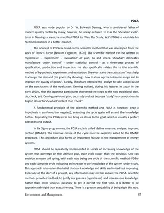 Environment and Management 87
PDCA
PDCA was made popular by Dr. W. Edwards Deming, who is considered father of
modern quality control by many; however, he always referred to it as the 'Shewhart cycle'.
Later in Deming's career, he modified PDCA to 'Plan, Do, Study, Act' (PDSA) to elucidate his
recommendations in a better manner.
The concept of PDCA is based on the scientific method that was developed from the
work of Francis Bacon (Novum Organum, 1620). The scientific method can be written as
'hypothesis' - 'experiment' - 'evaluation' or plan, do and check. Shewhart delineates
manufacture under 'control' - under statistical control - as a three-step process of
specification, production and inspection. He also specifically relates this to the scientific
method of hypothesis, experiment and evaluation. Shewhart says the statistician "must help
to change the demand (for goods) by showing...how to close up the tolerance range and to
improve the quality of goods". Clearly, Shewhart intended the analyst to take action based
on the conclusions of the evaluation. Deming noticed, during his lectures in Japan in the
early 1950's, that the Japanese participants shortened the steps to the now traditional plan,
do, check, act. Deming preferred plan, do, study and act because 'study' has connotations in
English closer to Shewhart's intent than 'check'.
A fundamental principle of the scientific method and PDSA is iteration- once a
hypothesis is confirmed (or negated), executing the cycle again will extend the knowledge
further. Repeating the PDSA cycle can bring us closer to the goal, which is usually a perfect
operation and output.
In Six Sigma programmes, the PDSA cycle is called 'define measure, analyse, improve,
control' (DMAIC). The iterative nature of the cycle must be explicitly added to the DMAIC
procedure. This procedure also forms an important feature in the management of energy
systems.
PDSA should be repeatedly implemented in spirals of increasing knowledge of the
system that converge on the ultimate goal, each cycle closer than the previous. One can
envision an open coil spring, with each loop being one cycle of the scientific method- PDSA-
and each complete cycle indicating an increase in our knowledge of the system under study.
This approach is based on the belief that our knowledge and skills are limited but improving.
Especially at the start of a project, key information may not be known; the PDSA- scientific
method- provides feedback to justify our guesses (hypotheses) and increase our knowledge.
Rather than enter 'analysis paralysis' to get it perfect the first time, it is better to be
approximately right than exactly wrong. There is a greater probability of being right this way.
 
