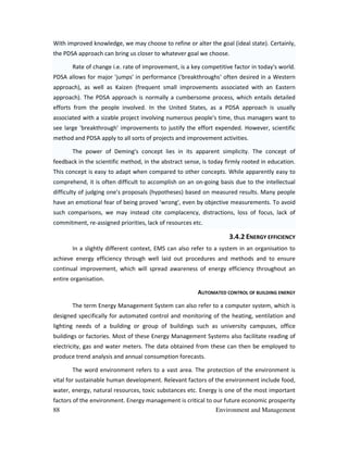 88 Environment and Management
With improved knowledge, we may choose to refine or alter the goal (ideal state). Certainly,
the PDSA approach can bring us closer to whatever goal we choose.
Rate of change i.e. rate of improvement, is a key competitive factor in today's world.
PDSA allows for major 'jumps' in performance ('breakthroughs' often desired in a Western
approach), as well as Kaizen (frequent small improvements associated with an Eastern
approach). The PDSA approach is normally a cumbersome process, which entails detailed
efforts from the people involved. In the United States, as a PDSA approach is usually
associated with a sizable project involving numerous people's time, thus managers want to
see large 'breakthrough' improvements to justify the effort expended. However, scientific
method and PDSA apply to all sorts of projects and improvement activities.
The power of Deming's concept lies in its apparent simplicity. The concept of
feedback in the scientific method, in the abstract sense, is today firmly rooted in education.
This concept is easy to adapt when compared to other concepts. While apparently easy to
comprehend, it is often difficult to accomplish on an on-going basis due to the intellectual
difficulty of judging one's proposals (hypotheses) based on measured results. Many people
have an emotional fear of being proved 'wrong', even by objective measurements. To avoid
such comparisons, we may instead cite complacency, distractions, loss of focus, lack of
commitment, re-assigned priorities, lack of resources etc.
3.4.2 ENERGY EFFICIENCY
In a slightly different context, EMS can also refer to a system in an organisation to
achieve energy efficiency through well laid out procedures and methods and to ensure
continual improvement, which will spread awareness of energy efficiency throughout an
entire organisation.
AUTOMATED CONTROL OF BUILDING ENERGY
The term Energy Management System can also refer to a computer system, which is
designed specifically for automated control and monitoring of the heating, ventilation and
lighting needs of a building or group of buildings such as university campuses, office
buildings or factories. Most of these Energy Management Systems also facilitate reading of
electricity, gas and water meters. The data obtained from these can then be employed to
produce trend analysis and annual consumption forecasts.
The word environment refers to a vast area. The protection of the environment is
vital for sustainable human development. Relevant factors of the environment include food,
water, energy, natural resources, toxic substances etc. Energy is one of the most important
factors of the environment. Energy management is critical to our future economic prosperity
 