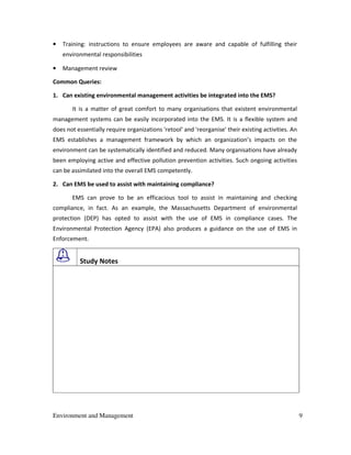 Environment and Management 9
• Training: instructions to ensure employees are aware and capable of fulfilling their
environmental responsibilities
• Management review
Common Queries:
1. Can existing environmental management activities be integrated into the EMS?
It is a matter of great comfort to many organisations that existent environmental
management systems can be easily incorporated into the EMS. It is a flexible system and
does not essentially require organizations 'retool' and 'reorganise' their existing activities. An
EMS establishes a management framework by which an organization’s impacts on the
environment can be systematically identified and reduced. Many organisations have already
been employing active and effective pollution prevention activities. Such ongoing activities
can be assimilated into the overall EMS competently.
2. Can EMS be used to assist with maintaining compliance?
EMS can prove to be an efficacious tool to assist in maintaining and checking
compliance, in fact. As an example, the Massachusetts Department of environmental
protection (DEP) has opted to assist with the use of EMS in compliance cases. The
Environmental Protection Agency (EPA) also produces a guidance on the use of EMS in
Enforcement.
Study Notes
 