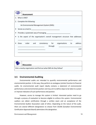 Environment and Management 91
Assessment
1. What is EMS?
2. Complete the following:
An Environmental Management System (EMS):
• Serves as a tool to ________________________________
• Provides a systematic way of managing ___________________________
• Is the aspect of the organisation’s overall management structure that addresses
______________________________________________________________
• Gives order and consistency for organisations to address
______________________________ through _________________________,
_______________________________ and
______________________________________________________________.
Discussion
Visit a nearby organisation and find out what EMS do they follow?
3.5 Environmental Auditing
Environmental audits are intended to quantify environmental performance and
environmental position. In this way, they perform an analogous (similar) function to financial
audits. An environmental audit report ideally contains a statement of environmental
performance and environmental position and may aim to define steps to be taken to sustain
or improve indicators of such performance and position.
However, access to manage this system is limited. Interested parties need to go
through a process of evaluation to become eligible to enforce this system. Environmental
auditors can obtain certification through a written exam and an acceptance of the
Environmental Auditor Association code of ethics. Depending on the nature of the audit,
there are several different designations to choose from CECAB (Canadian Environmental
Certification Approvals Board) administers this designation.
 