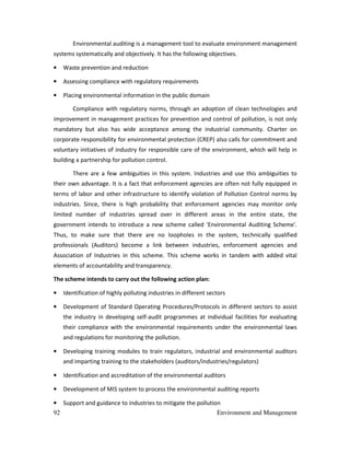 92 Environment and Management
Environmental auditing is a management tool to evaluate environment management
systems systematically and objectively. It has the following objectives.
• Waste prevention and reduction
• Assessing compliance with regulatory requirements
• Placing environmental information in the public domain
Compliance with regulatory norms, through an adoption of clean technologies and
improvement in management practices for prevention and control of pollution, is not only
mandatory but also has wide acceptance among the industrial community. Charter on
corporate responsibility for environmental protection (CREP) also calls for commitment and
voluntary initiatives of industry for responsible care of the environment, which will help in
building a partnership for pollution control.
There are a few ambiguities in this system. Industries and use this ambiguities to
their own advantage. It is a fact that enforcement agencies are often not fully equipped in
terms of labor and other infrastructure to identify violation of Pollution Control norms by
industries. Since, there is high probability that enforcement agencies may monitor only
limited number of industries spread over in different areas in the entire state, the
government intends to introduce a new scheme called 'Environmental Auditing Scheme'.
Thus, to make sure that there are no loopholes in the system, technically qualified
professionals (Auditors) become a link between industries, enforcement agencies and
Association of Industries in this scheme. This scheme works in tandem with added vital
elements of accountability and transparency.
The scheme intends to carry out the following action plan:
• Identification of highly polluting industries in different sectors
• Development of Standard Operating Procedures/Protocols in different sectors to assist
the industry in developing self-audit programmes at individual facilities for evaluating
their compliance with the environmental requirements under the environmental laws
and regulations for monitoring the pollution.
• Developing training modules to train regulators, industrial and environmental auditors
and imparting training to the stakeholders (auditors/industries/regulators)
• Identification and accreditation of the environmental auditors
• Development of MIS system to process the environmental auditing reports
• Support and guidance to industries to mitigate the pollution
 