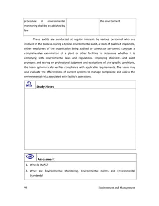 94 Environment and Management
procedure of environmental
monitoring shall be established by
law
the environment
These audits are conducted at regular intervals by various personnel who are
involved in the process. During a typical environmental audit, a team of qualified inspectors,
either employees of the organisation being audited or contractor personnel, conducts a
comprehensive examination of a plant or other facilities to determine whether it is
complying with environmental laws and regulations. Employing checklists and audit
protocols and relying on professional judgment and evaluations of site-specific conditions,
the team systematically verifies compliance with applicable requirements. The team may
also evaluate the effectiveness of current systems to manage compliance and assess the
environmental risks associated with facility's operations.
Study Notes
Assessment
1. What is EMAS?
2. What are Environmental Monitoring, Environmental Norms and Environmental
Standards?
 