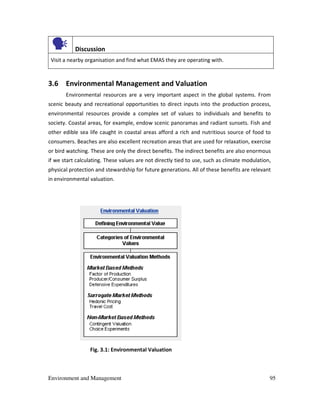 Environment and Management 95
Discussion
Visit a nearby organisation and find what EMAS they are operating with.
3.6 Environmental Management and Valuation
Environmental resources are a very important aspect in the global systems. From
scenic beauty and recreational opportunities to direct inputs into the production process,
environmental resources provide a complex set of values to individuals and benefits to
society. Coastal areas, for example, endow scenic panoramas and radiant sunsets. Fish and
other edible sea life caught in coastal areas afford a rich and nutritious source of food to
consumers. Beaches are also excellent recreation areas that are used for relaxation, exercise
or bird watching. These are only the direct benefits. The indirect benefits are also enormous
if we start calculating. These values are not directly tied to use, such as climate modulation,
physical protection and stewardship for future generations. All of these benefits are relevant
in environmental valuation.
Fig. 3.1: Environmental Valuation
 
