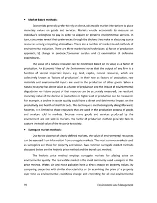 98 Environment and Management
• Market-based methods:
Economists generally prefer to rely on direct, observable market interactions to place
monetary values on goods and services. Markets enable economists to measure an
individual's willingness to pay in order to acquire or preserve environmental services. In
turn, consumers reveal their preferences through the choices they make in allocating scarce
resources among competing alternatives. There are a number of market-based methods of
environmental valuation. There are three market-based techniques: a) factor of production
approach, b) change in producer/consumer surplus and c) examination of defensive
expenditures.
The value of a natural resource can be monetised based on its value as a factor of
production. An Economic View of the Environment notes that the output of any firm is a
function of several important inputs, e.g. land, capital, natural resources, which are
collectively known as 'factors of production'. In their role as factors of production, raw
materials and environmental inputs are used in the production of other goods. When a
natural resource has direct value as a factor of production and the impact of environmental
degradation on future output of that resource can be accurately measured, the resultant
monetary value of the decline in production or higher cost of production can be measured.
For example, a decline in water quality could have a direct and detrimental impact on the
productivity and health of shellfish beds. This technique is methodologically straightforward;
however, it is limited to those resources that are used in the production process of goods
and services sold in markets. Because many goods and services produced by the
environment are not sold in markets, the factor of production method generally fails to
capture the total value of the resource to society.
• Surrogate market methods:
Due to the absence of clearly defined markets, the value of environmental resources
can be assessed from information from surrogate markets. The most common markets used
as surrogates are those for property and labour. Two common surrogate market methods
discussed below are the hedonic price method and the travel cost method.
The hedonic price method employs surrogate markets for placing value on
environmental quality. The real estate market is the most commonly used surrogate in this
price method. Water, air and noise pollution have a direct impact on property values. By
comparing properties with similar characteristics or by examining the price of a property
over time as environmental conditions change and correcting for all non-environmental
 