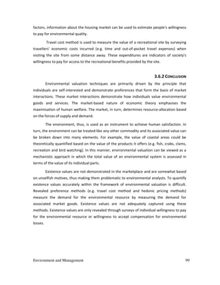 Environment and Management 99
factors, information about the housing market can be used to estimate people's willingness
to pay for environmental quality.
Travel cost method is used to measure the value of a recreational site by surveying
travellers' economic costs incurred (e.g. time and out-of-pocket travel expenses) when
visiting the site from some distance away. These expenditures are indicators of society's
willingness to pay for access to the recreational benefits provided by the site.
3.6.2 CONCLUSION
Environmental valuation techniques are primarily driven by the principle that
individuals are self-interested and demonstrate preferences that form the basis of market
interactions. These market interactions demonstrate how individuals value environmental
goods and services. The market-based nature of economic theory emphasises the
maximisation of human welfare. The market, in turn, determines resource-allocation based
on the forces of supply and demand.
The environment, thus, is used as an instrument to achieve human satisfaction. In
turn, the environment can be treated like any other commodity and its associated value can
be broken down into many elements. For example, the value of coastal areas could be
theoretically quantified based on the value of the products it offers (e.g. fish, crabs, clams,
recreation and bird watching). In this manner, environmental valuation can be viewed as a
mechanistic approach in which the total value of an environmental system is assessed in
terms of the value of its individual parts.
Existence values are not demonstrated in the marketplace and are somewhat based
on unselfish motives, thus making them problematic to environmental analysts. To quantify
existence values accurately within the framework of environmental valuation is difficult.
Revealed preference methods (e.g. travel cost method and hedonic pricing methods)
measure the demand for the environmental resource by measuring the demand for
associated market goods. Existence values are not adequately captured using these
methods. Existence values are only revealed through surveys of individual willingness to pay
for the environmental resource or willingness to accept compensation for environmental
losses.
 