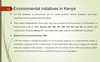  For the protection of environment and to control pollution several measures have been
undertaken both by government and NGOs.
 National Environmental policy, 2006
It the first initiative in strategy-formulation for environmental protection in a comprehensive manner. It
undertakes a diagnosis of the causative factors of land degradation with a view to flagging the remedial
measures required in this direction. It recognizes that the relevant fiscal, tariffs and sectoral policies
need to take explicit account of their unintentional impacts on land degradation.
12 Environmental initiatives in Kenya
 Even before independence, some laws have been enacted for the protection of environment. In
Kenya Penal Code of 1860, Articles 268, 290, 291, 426, 430, 431 and 432 are related with
environment. Similarly, Article 277 was related with water pollution and 278 with Air pollution.
 