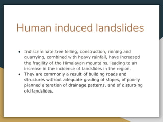 Human induced landslides
● Indiscriminate tree felling, construction, mining and
quarrying, combined with heavy rainfall, have increased
the fragility of the Himalayan mountains, leading to an
increase in the incidence of landslides in the region.
● They are commonly a result of building roads and
structures without adequate grading of slopes, of poorly
planned alteration of drainage patterns, and of disturbing
old landslides.
 