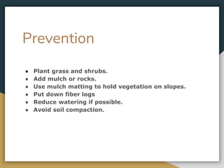 Prevention
● Plant grass and shrubs.
● Add mulch or rocks.
● Use mulch matting to hold vegetation on slopes.
● Put down fiber logs
● Reduce watering if possible.
● Avoid soil compaction.
 