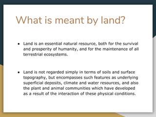 What is meant by land?
● Land is an essential natural resource, both for the survival
and prosperity of humanity, and for the maintenance of all
terrestrial ecosystems.
● Land is not regarded simply in terms of soils and surface
topography, but encompasses such features as underlying
superficial deposits, climate and water resources, and also
the plant and animal communities which have developed
as a result of the interaction of these physical conditions.
 