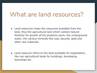 What are land resources?
● Land resources mean the resources available from the
land, thus the agricultural land which contain natural
fertilizer for growth of the products sown; the underground
water, the various minerals like coal, bauxite, gold and
other raw materials.
● Land resource refers to the land available for exploitation,
like non agricultural lands for buildings, developing
townships etc
 
