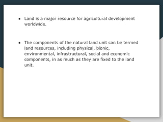 ● Land is a major resource for agricultural development
worldwide.
● The components of the natural land unit can be termed
land resources, including physical, bionic,
environmental, infrastructural, social and economic
components, in as much as they are fixed to the land
unit.
 