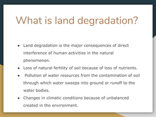 What is land degradation?
● Land degradation is the major consequences of direct
interference of human activities in the natural
phenomenon.
● Loss of natural fertility of soil because of loss of nutrients.
● Pollution of water resources from the contamination of soil
through which water sweeps into ground or runoff to the
water bodies.
● Changes in climatic conditions because of unbalanced
created in the environment.
 