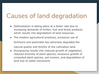 Causes of land degradation
● Deforestation is taking place at a faster rate due to
increasing demands of timber, fuel and forest products
which results into degradation of land resources.
● The modern agricultural practises, excessive use of
fertilizers and pesticides has adversely degraded the
natural quality and fertility of the cultivation land.
● Overgrazing results into reduced growth of vegetation,
reduced diversity of plant species, excessive growth of
unwanted plant species, soil erosion, and degradation of
land due to cattle movement.
 