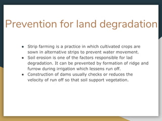 Prevention for land degradation
● Strip farming is a practice in which cultivated crops are
sown in alternative strips to prevent water movement.
● Soil erosion is one of the factors responsible for lad
degradation. It can be prevented by formation of ridge and
furrow during irrigation which lessens run off.
● Construction of dams usually checks or reduces the
velocity of run off so that soil support vegetation.
 
