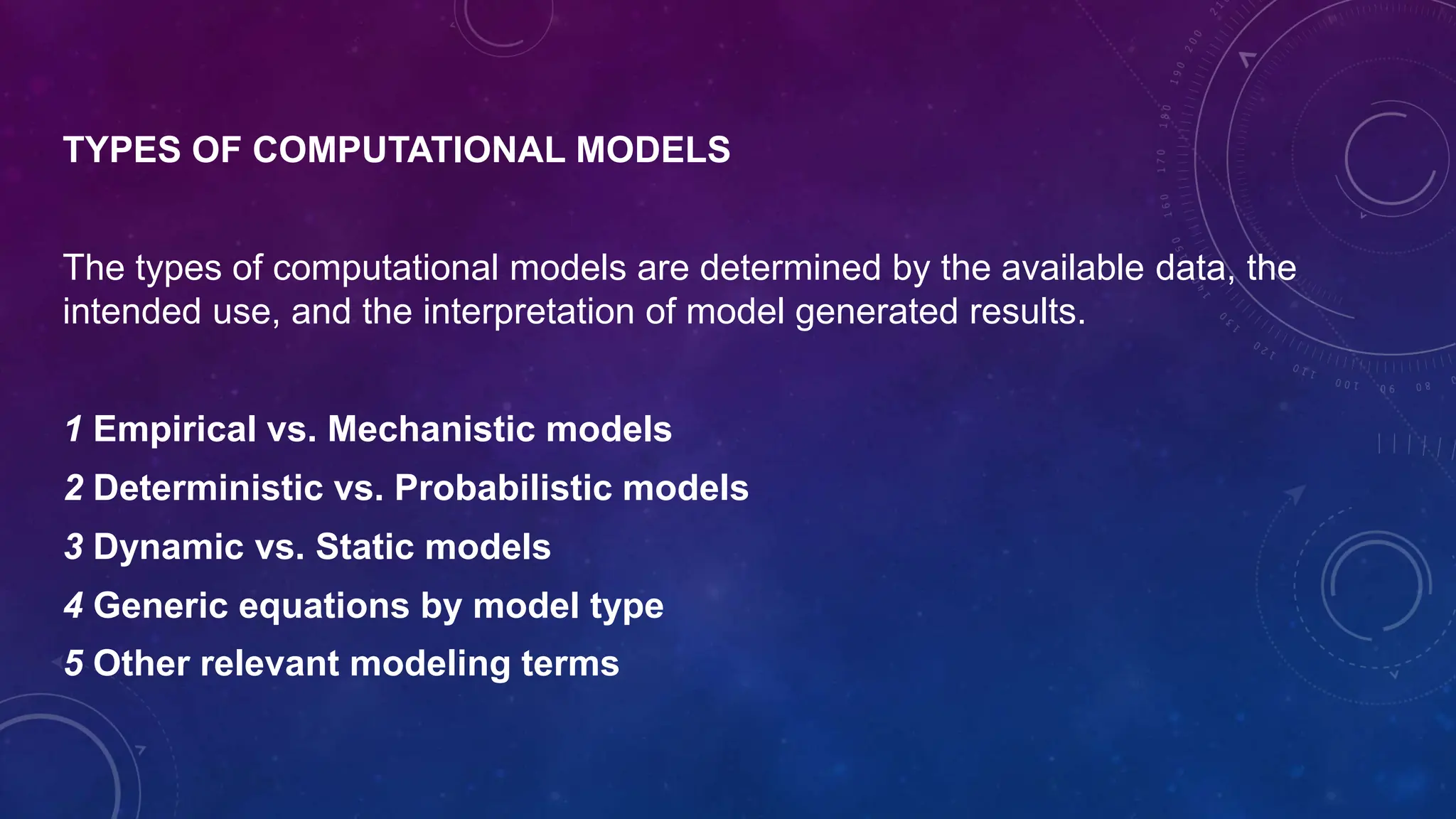 TYPES OF COMPUTATIONAL MODELS
The types of computational models are determined by the available data, the
intended use, and the interpretation of model generated results.
1 Empirical vs. Mechanistic models
2 Deterministic vs. Probabilistic models
3 Dynamic vs. Static models
4 Generic equations by model type
5 Other relevant modeling terms
 