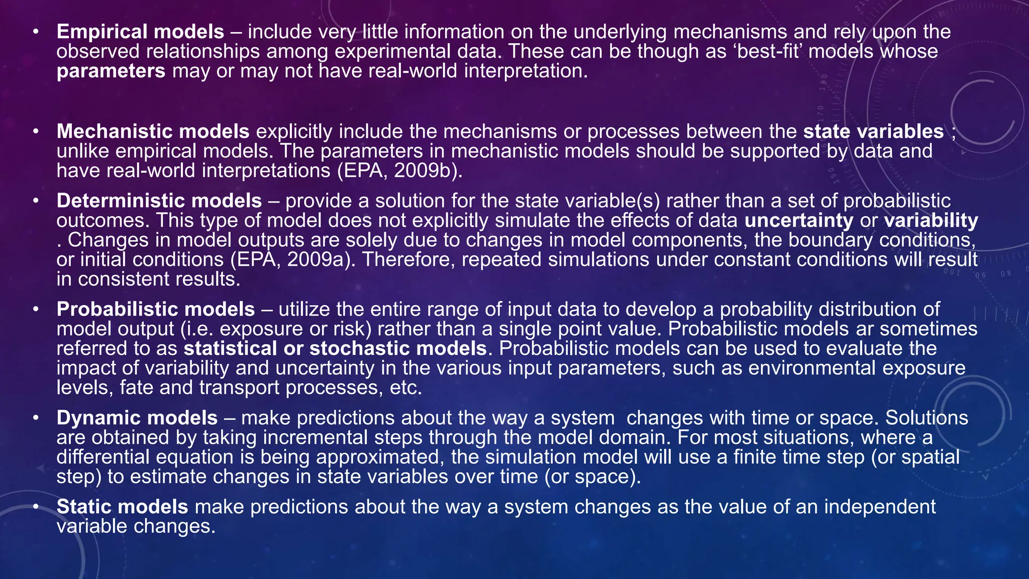 • Empirical models – include very little information on the underlying mechanisms and rely upon the
observed relationships among experimental data. These can be though as ‘best-fit’ models whose
parameters may or may not have real-world interpretation.
• Mechanistic models explicitly include the mechanisms or processes between the state variables ;
unlike empirical models. The parameters in mechanistic models should be supported by data and
have real-world interpretations (EPA, 2009b).
• Deterministic models – provide a solution for the state variable(s) rather than a set of probabilistic
outcomes. This type of model does not explicitly simulate the effects of data uncertainty or variability
. Changes in model outputs are solely due to changes in model components, the boundary conditions,
or initial conditions (EPA, 2009a). Therefore, repeated simulations under constant conditions will result
in consistent results.
• Probabilistic models – utilize the entire range of input data to develop a probability distribution of
model output (i.e. exposure or risk) rather than a single point value. Probabilistic models ar sometimes
referred to as statistical or stochastic models. Probabilistic models can be used to evaluate the
impact of variability and uncertainty in the various input parameters, such as environmental exposure
levels, fate and transport processes, etc.
• Dynamic models – make predictions about the way a system changes with time or space. Solutions
are obtained by taking incremental steps through the model domain. For most situations, where a
differential equation is being approximated, the simulation model will use a finite time step (or spatial
step) to estimate changes in state variables over time (or space).
• Static models make predictions about the way a system changes as the value of an independent
variable changes.
 