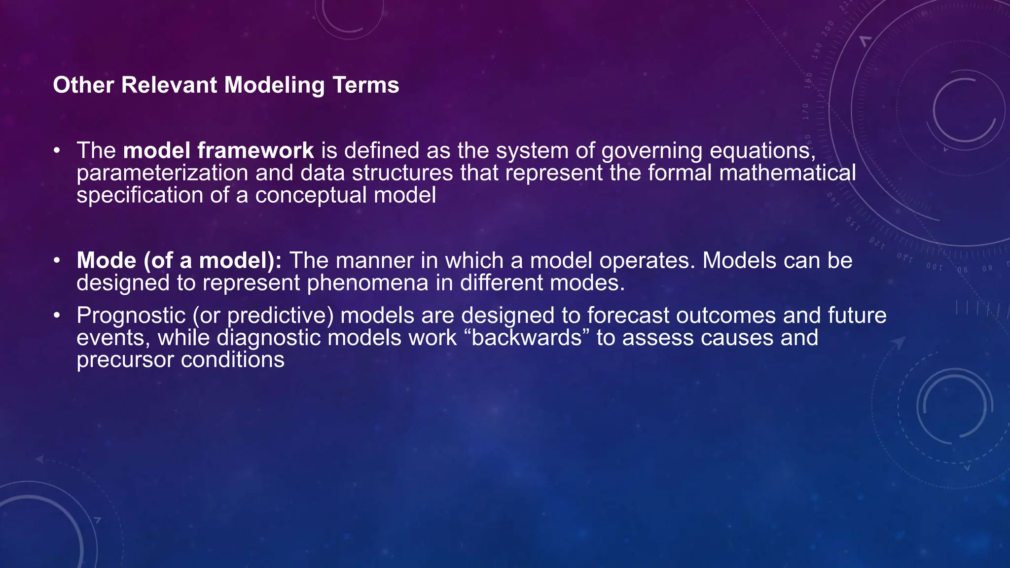 Other Relevant Modeling Terms
• The model framework is defined as the system of governing equations,
parameterization and data structures that represent the formal mathematical
specification of a conceptual model
• Mode (of a model): The manner in which a model operates. Models can be
designed to represent phenomena in different modes.
• Prognostic (or predictive) models are designed to forecast outcomes and future
events, while diagnostic models work “backwards” to assess causes and
precursor conditions
 