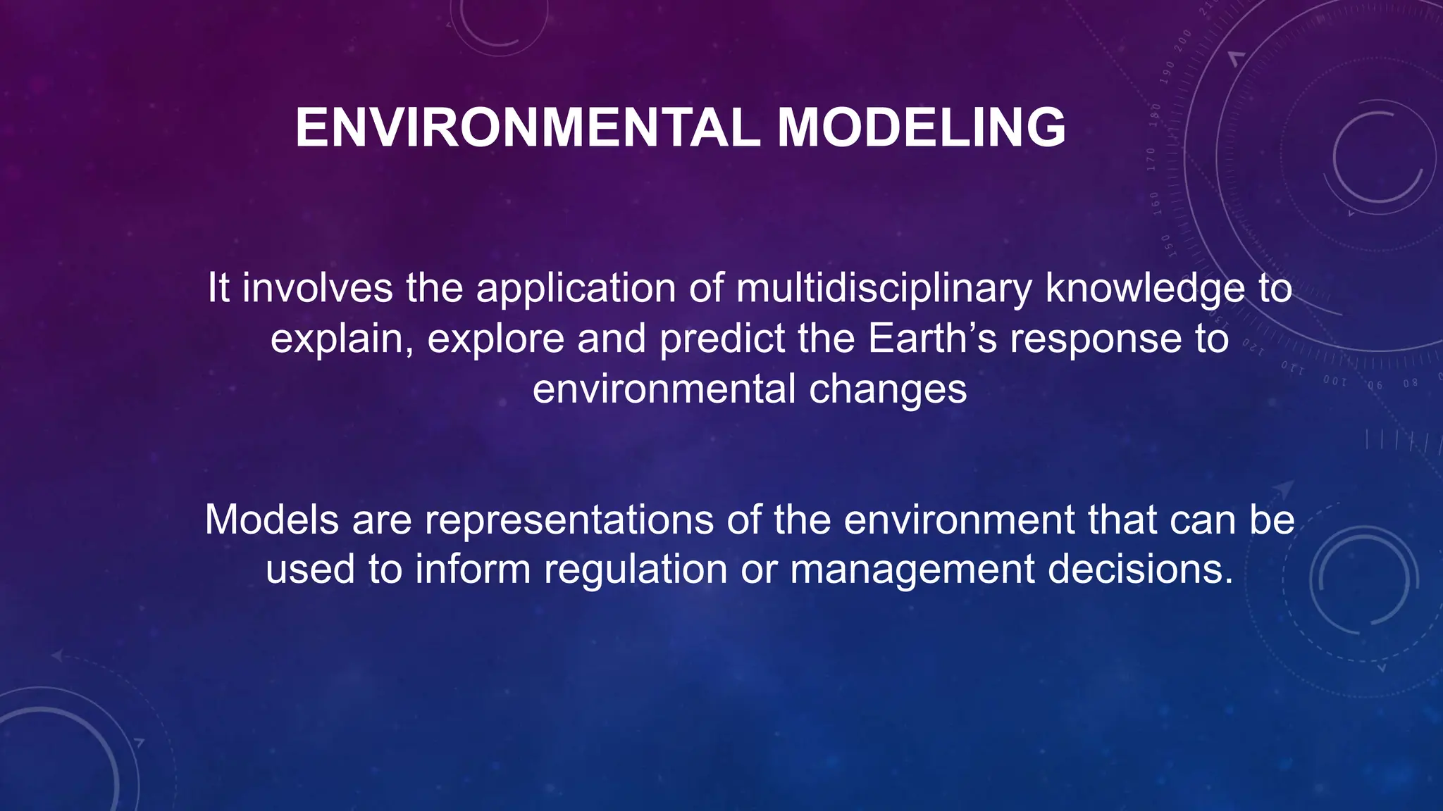 ENVIRONMENTAL MODELING
It involves the application of multidisciplinary knowledge to
explain, explore and predict the Earth’s response to
environmental changes
Models are representations of the environment that can be
used to inform regulation or management decisions.
 