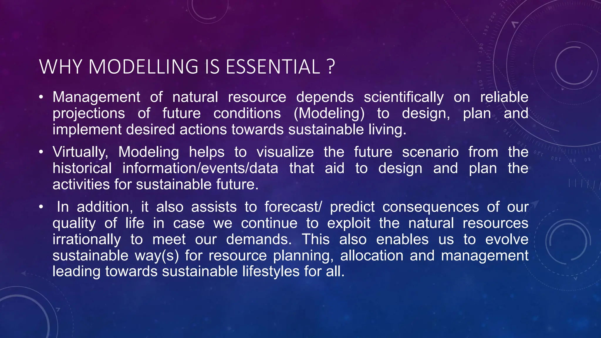 WHY MODELLING IS ESSENTIAL ?
• Management of natural resource depends scientifically on reliable
projections of future conditions (Modeling) to design, plan and
implement desired actions towards sustainable living.
• Virtually, Modeling helps to visualize the future scenario from the
historical information/events/data that aid to design and plan the
activities for sustainable future.
• In addition, it also assists to forecast/ predict consequences of our
quality of life in case we continue to exploit the natural resources
irrationally to meet our demands. This also enables us to evolve
sustainable way(s) for resource planning, allocation and management
leading towards sustainable lifestyles for all.
 