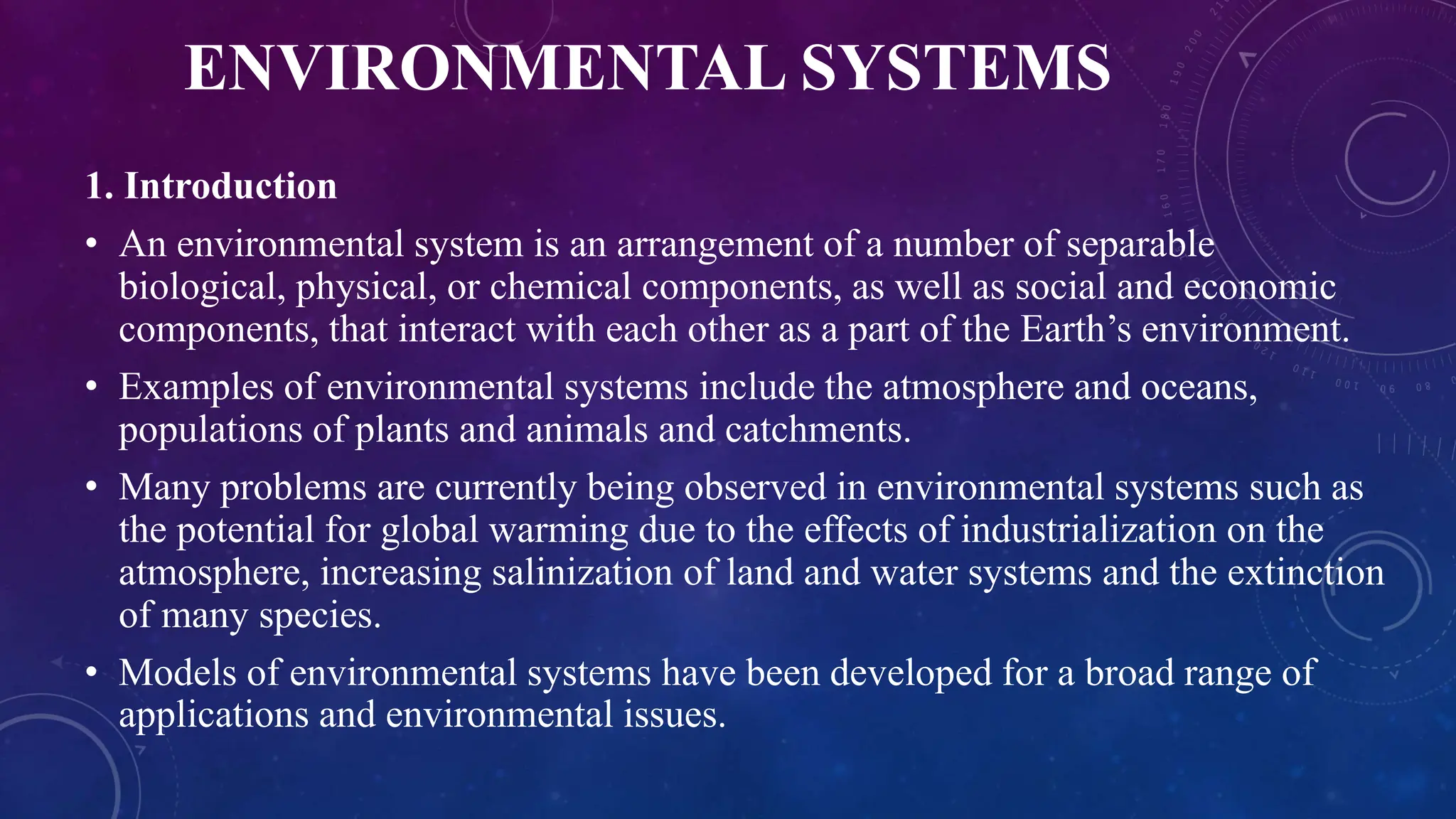ENVIRONMENTAL SYSTEMS
1. Introduction
• An environmental system is an arrangement of a number of separable
biological, physical, or chemical components, as well as social and economic
components, that interact with each other as a part of the Earth’s environment.
• Examples of environmental systems include the atmosphere and oceans,
populations of plants and animals and catchments.
• Many problems are currently being observed in environmental systems such as
the potential for global warming due to the effects of industrialization on the
atmosphere, increasing salinization of land and water systems and the extinction
of many species.
• Models of environmental systems have been developed for a broad range of
applications and environmental issues.
 