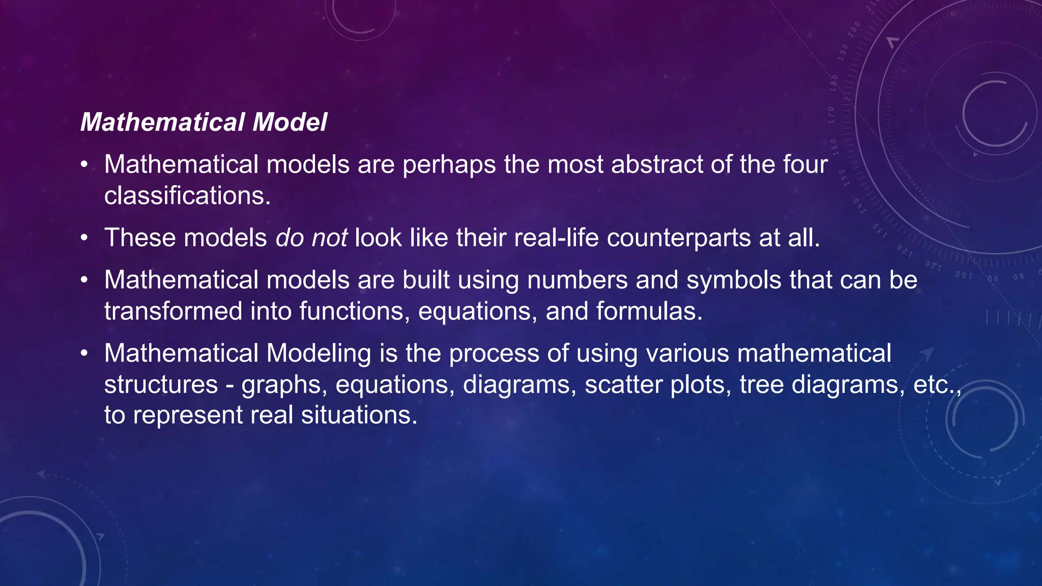 Mathematical Model
• Mathematical models are perhaps the most abstract of the four
classifications.
• These models do not look like their real-life counterparts at all.
• Mathematical models are built using numbers and symbols that can be
transformed into functions, equations, and formulas.
• Mathematical Modeling is the process of using various mathematical
structures - graphs, equations, diagrams, scatter plots, tree diagrams, etc.,
to represent real situations.
 