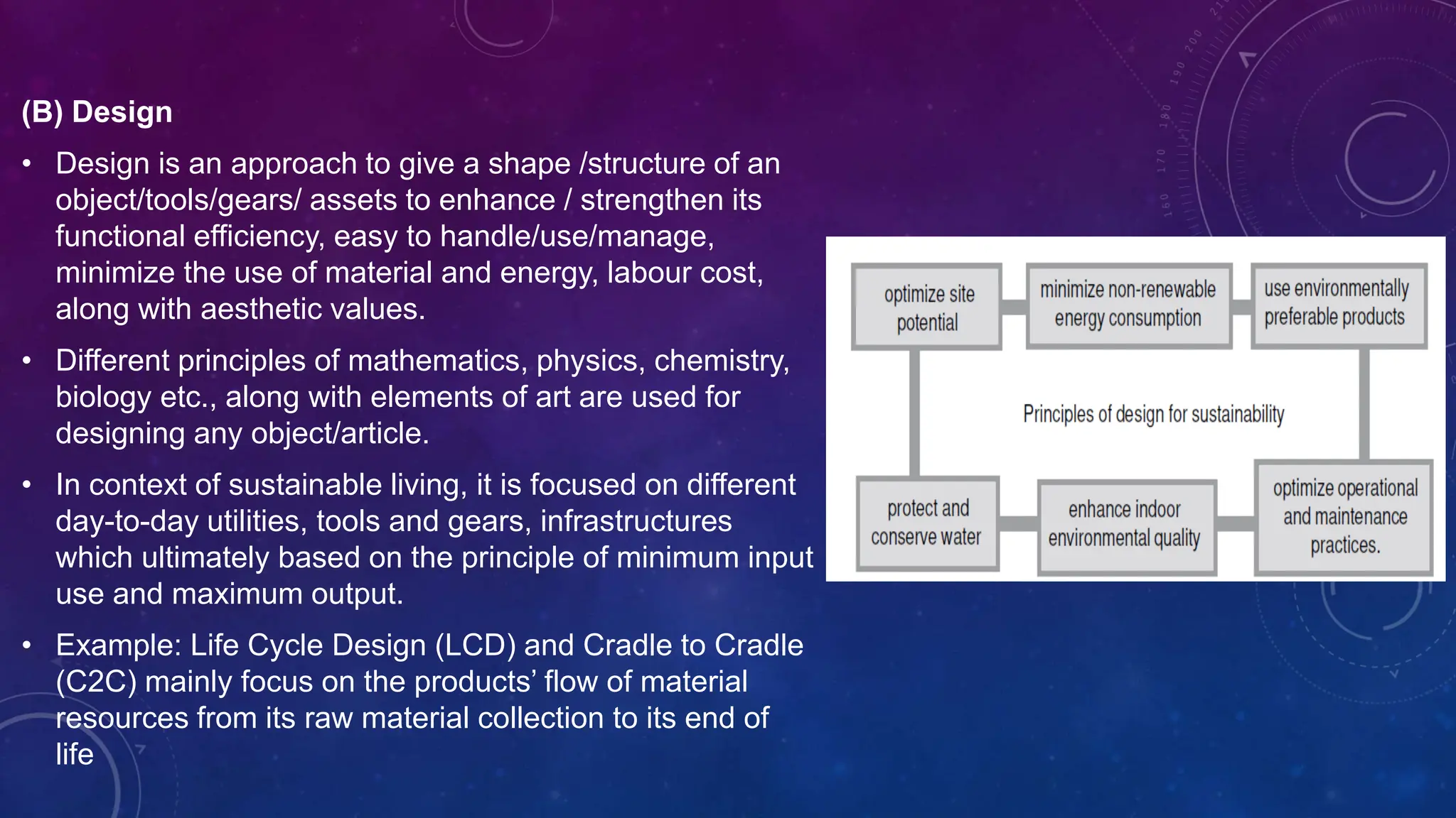 (B) Design
• Design is an approach to give a shape /structure of an
object/tools/gears/ assets to enhance / strengthen its
functional efficiency, easy to handle/use/manage,
minimize the use of material and energy, labour cost,
along with aesthetic values.
• Different principles of mathematics, physics, chemistry,
biology etc., along with elements of art are used for
designing any object/article.
• In context of sustainable living, it is focused on different
day-to-day utilities, tools and gears, infrastructures
which ultimately based on the principle of minimum input
use and maximum output.
• Example: Life Cycle Design (LCD) and Cradle to Cradle
(C2C) mainly focus on the products’ flow of material
resources from its raw material collection to its end of
life
 