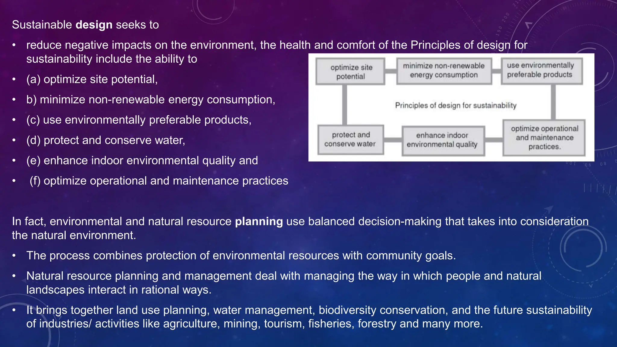 Sustainable design seeks to
• reduce negative impacts on the environment, the health and comfort of the Principles of design for
sustainability include the ability to
• (a) optimize site potential,
• b) minimize non-renewable energy consumption,
• (c) use environmentally preferable products,
• (d) protect and conserve water,
• (e) enhance indoor environmental quality and
• (f) optimize operational and maintenance practices
In fact, environmental and natural resource planning use balanced decision-making that takes into consideration
the natural environment.
• The process combines protection of environmental resources with community goals.
• Natural resource planning and management deal with managing the way in which people and natural
landscapes interact in rational ways.
• It brings together land use planning, water management, biodiversity conservation, and the future sustainability
of industries/ activities like agriculture, mining, tourism, fisheries, forestry and many more.
 