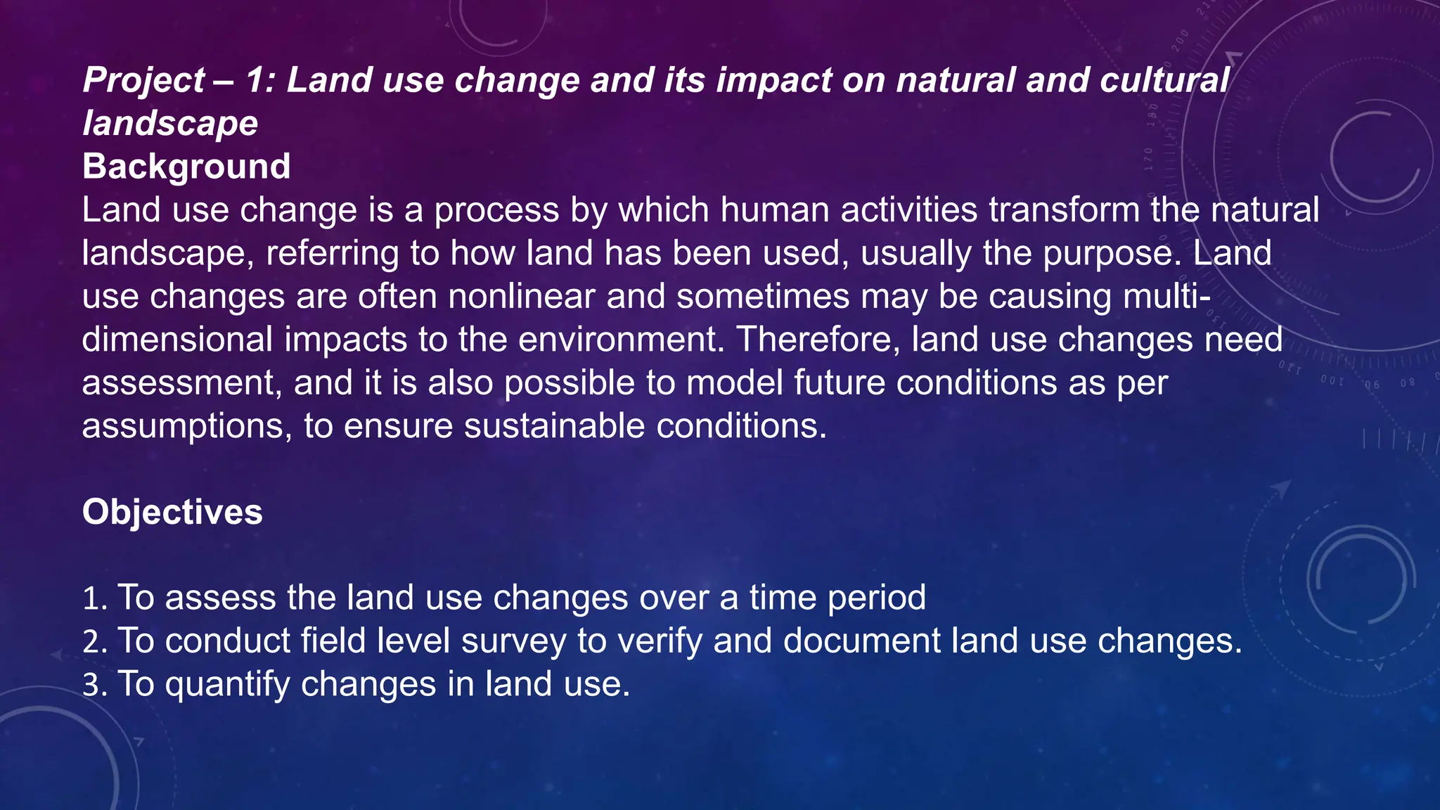 Project – 1: Land use change and its impact on natural and cultural
landscape
Background
Land use change is a process by which human activities transform the natural
landscape, referring to how land has been used, usually the purpose. Land
use changes are often nonlinear and sometimes may be causing multi-
dimensional impacts to the environment. Therefore, land use changes need
assessment, and it is also possible to model future conditions as per
assumptions, to ensure sustainable conditions.
Objectives
1. To assess the land use changes over a time period
2. To conduct field level survey to verify and document land use changes.
3. To quantify changes in land use.
 