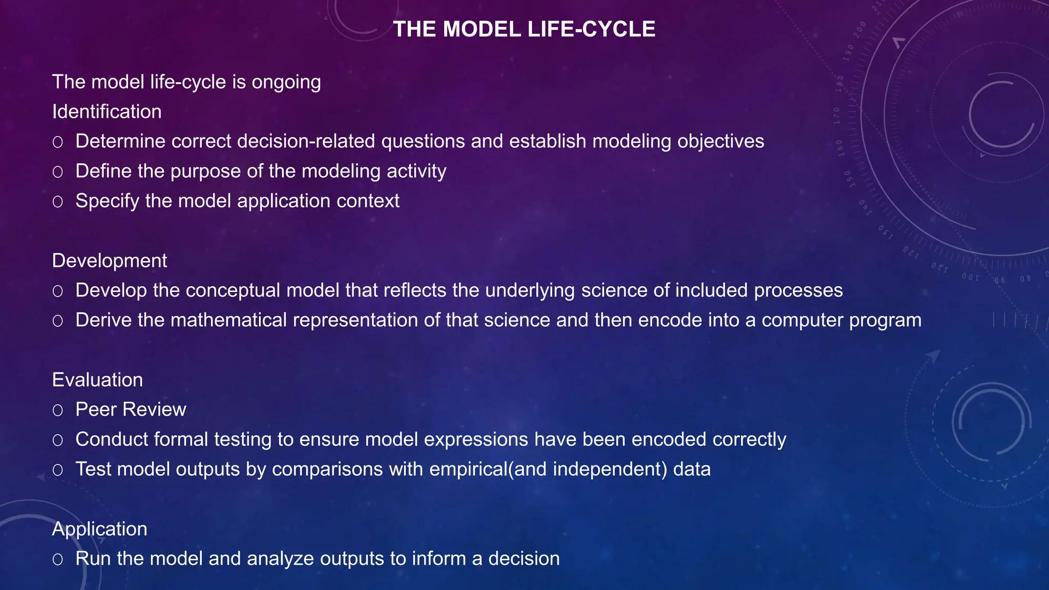 THE MODEL LIFE-CYCLE
The model life-cycle is ongoing
Identification
O Determine correct decision-related questions and establish modeling objectives
O Define the purpose of the modeling activity
O Specify the model application context
Development
O Develop the conceptual model that reflects the underlying science of included processes
O Derive the mathematical representation of that science and then encode into a computer program
Evaluation
O Peer Review
O Conduct formal testing to ensure model expressions have been encoded correctly
O Test model outputs by comparisons with empirical(and independent) data
Application
O Run the model and analyze outputs to inform a decision
 