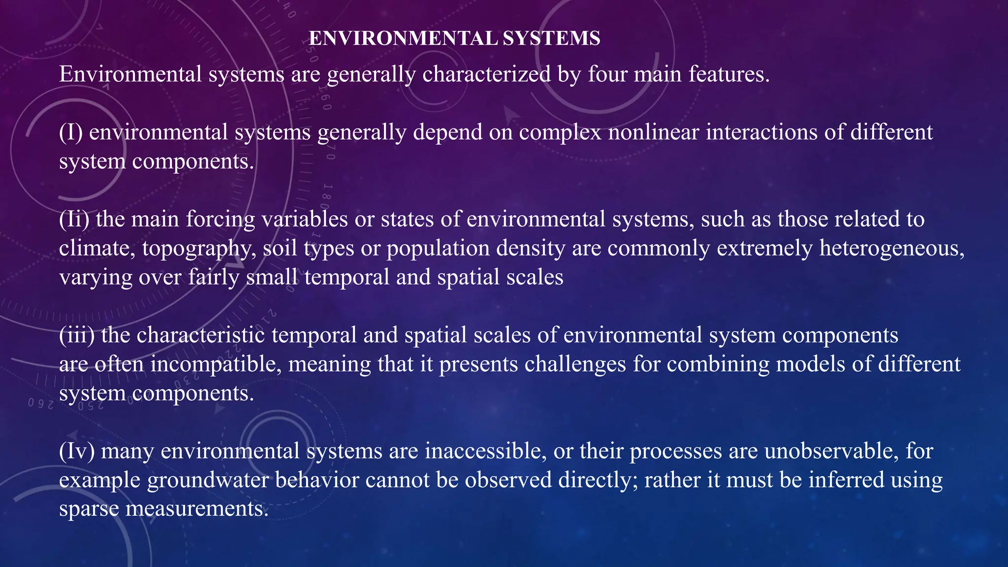 Environmental systems are generally characterized by four main features.
(I) environmental systems generally depend on complex nonlinear interactions of different
system components.
(Ii) the main forcing variables or states of environmental systems, such as those related to
climate, topography, soil types or population density are commonly extremely heterogeneous,
varying over fairly small temporal and spatial scales
(iii) the characteristic temporal and spatial scales of environmental system components
are often incompatible, meaning that it presents challenges for combining models of different
system components.
(Iv) many environmental systems are inaccessible, or their processes are unobservable, for
example groundwater behavior cannot be observed directly; rather it must be inferred using
sparse measurements.
ENVIRONMENTAL SYSTEMS
 