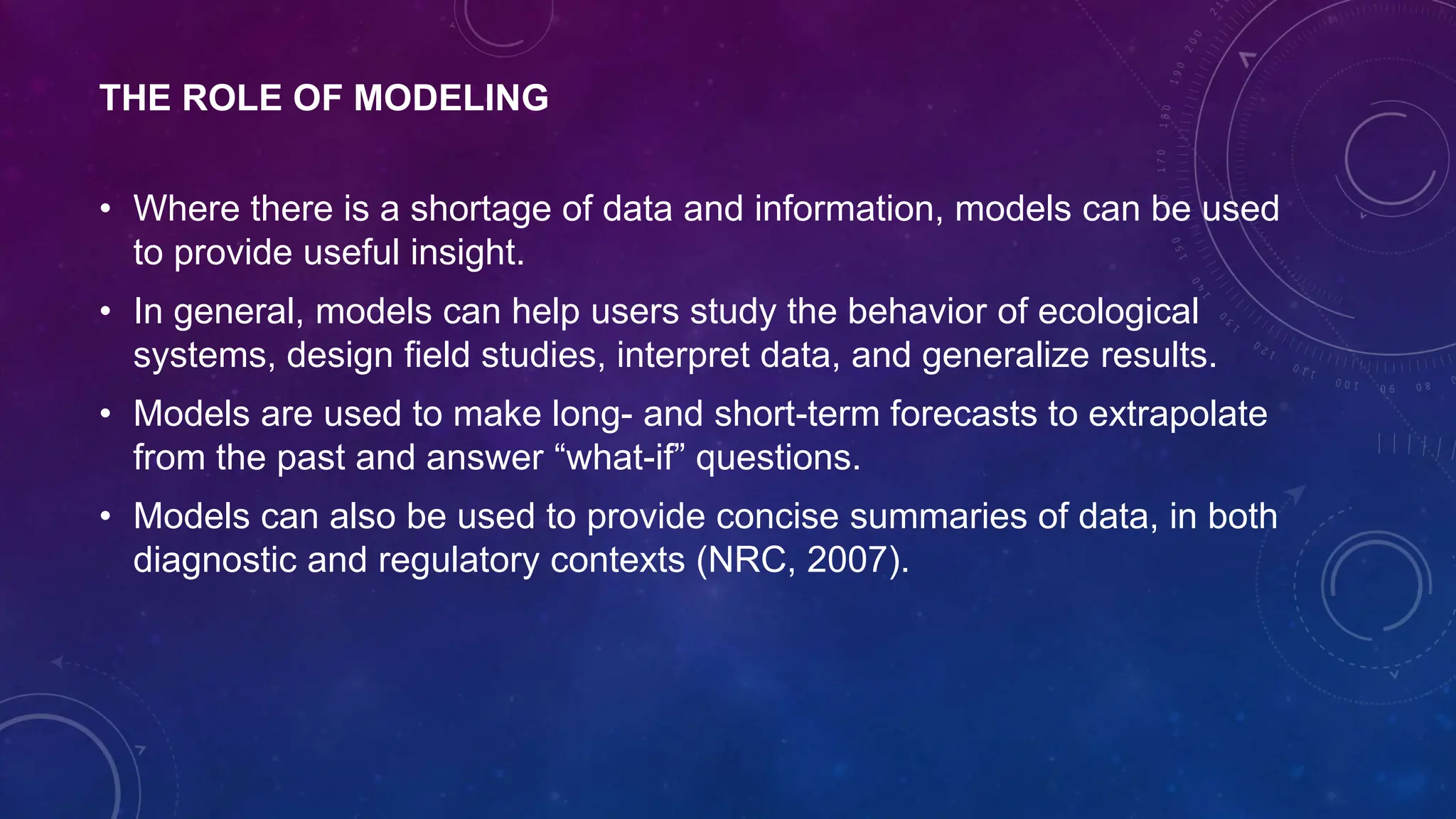 THE ROLE OF MODELING
• Where there is a shortage of data and information, models can be used
to provide useful insight.
• In general, models can help users study the behavior of ecological
systems, design field studies, interpret data, and generalize results.
• Models are used to make long- and short-term forecasts to extrapolate
from the past and answer “what-if” questions.
• Models can also be used to provide concise summaries of data, in both
diagnostic and regulatory contexts (NRC, 2007).
 