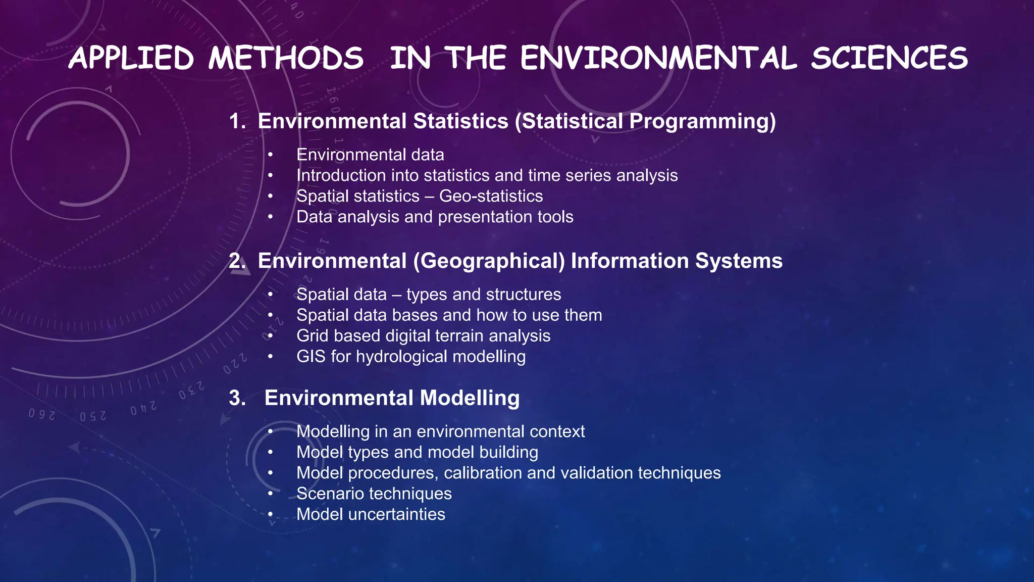 APPLIED METHODS IN THE ENVIRONMENTAL SCIENCES
1. Environmental Statistics (Statistical Programming)
• Environmental data
• Introduction into statistics and time series analysis
• Spatial statistics – Geo-statistics
• Data analysis and presentation tools
2. Environmental (Geographical) Information Systems
• Spatial data – types and structures
• Spatial data bases and how to use them
• Grid based digital terrain analysis
• GIS for hydrological modelling
3. Environmental Modelling
• Modelling in an environmental context
• Model types and model building
• Model procedures, calibration and validation techniques
• Scenario techniques
• Model uncertainties
 