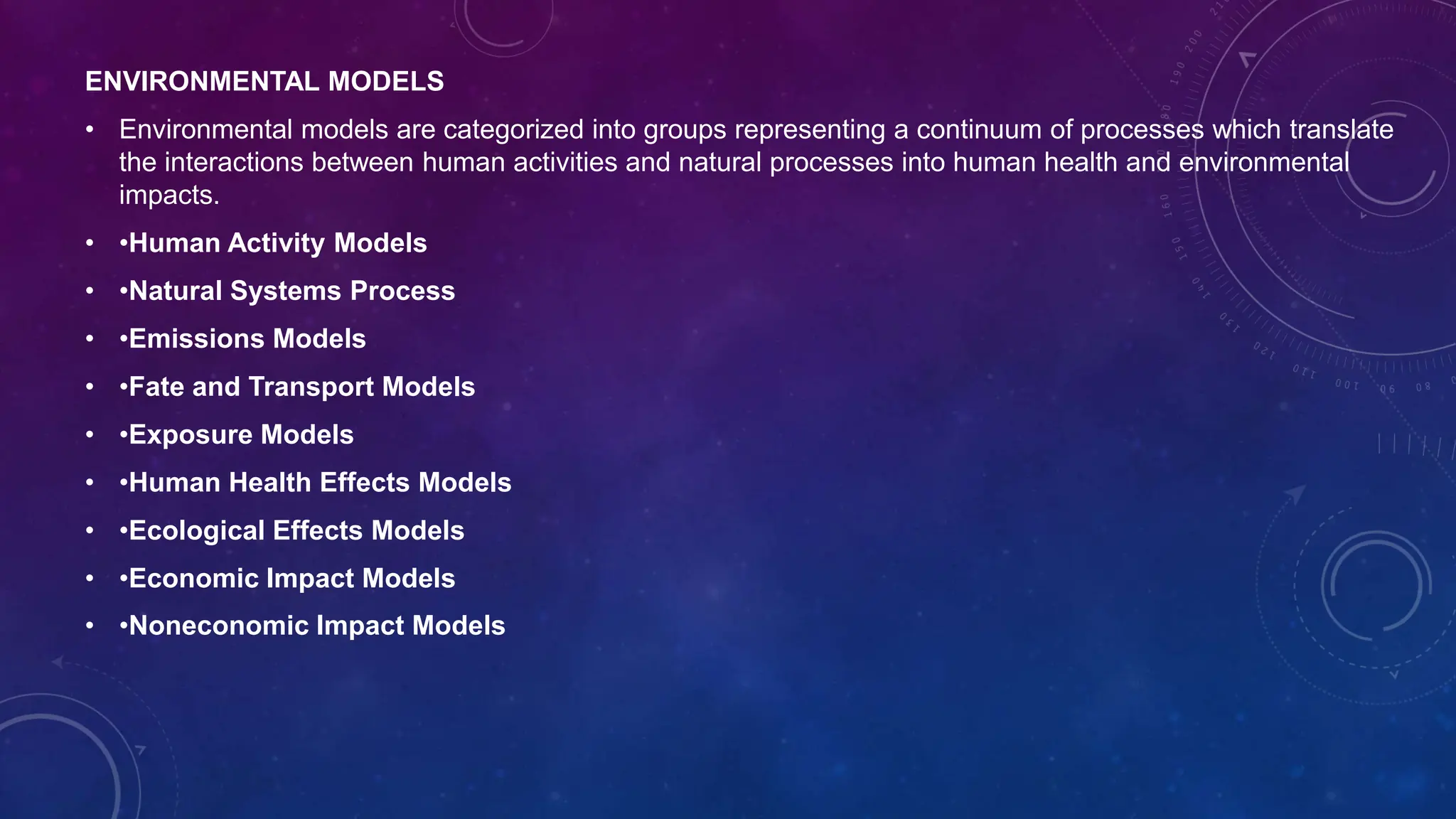 ENVIRONMENTAL MODELS
• Environmental models are categorized into groups representing a continuum of processes which translate
the interactions between human activities and natural processes into human health and environmental
impacts.
• •Human Activity Models
• •Natural Systems Process
• •Emissions Models
• •Fate and Transport Models
• •Exposure Models
• •Human Health Effects Models
• •Ecological Effects Models
• •Economic Impact Models
• •Noneconomic Impact Models
 
