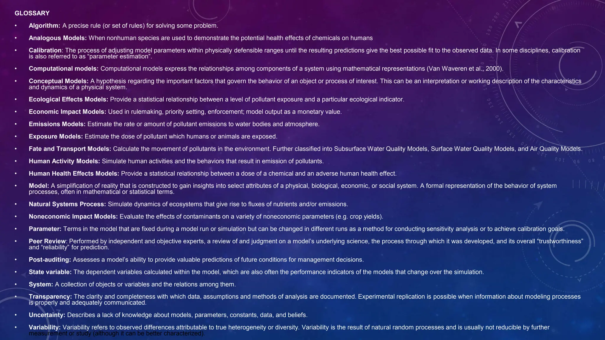 GLOSSARY
• Algorithm: A precise rule (or set of rules) for solving some problem.
• Analogous Models: When nonhuman species are used to demonstrate the potential health effects of chemicals on humans
• Calibration: The process of adjusting model parameters within physically defensible ranges until the resulting predictions give the best possible fit to the observed data. In some disciplines, calibration
is also referred to as “parameter estimation”.
• Computational models: Computational models express the relationships among components of a system using mathematical representations (Van Waveren et al., 2000).
• Conceptual Models: A hypothesis regarding the important factors that govern the behavior of an object or process of interest. This can be an interpretation or working description of the characteristics
and dynamics of a physical system.
• Ecological Effects Models: Provide a statistical relationship between a level of pollutant exposure and a particular ecological indicator.
• Economic Impact Models: Used in rulemaking, priority setting, enforcement; model output as a monetary value.
• Emissions Models: Estimate the rate or amount of pollutant emissions to water bodies and atmosphere.
• Exposure Models: Estimate the dose of pollutant which humans or animals are exposed.
• Fate and Transport Models: Calculate the movement of pollutants in the environment. Further classified into Subsurface Water Quality Models, Surface Water Quality Models, and Air Quality Models.
• Human Activity Models: Simulate human activities and the behaviors that result in emission of pollutants.
• Human Health Effects Models: Provide a statistical relationship between a dose of a chemical and an adverse human health effect.
• Model: A simplification of reality that is constructed to gain insights into select attributes of a physical, biological, economic, or social system. A formal representation of the behavior of system
processes, often in mathematical or statistical terms.
• Natural Systems Process: Simulate dynamics of ecosystems that give rise to fluxes of nutrients and/or emissions.
• Noneconomic Impact Models: Evaluate the effects of contaminants on a variety of noneconomic parameters (e.g. crop yields).
• Parameter: Terms in the model that are fixed during a model run or simulation but can be changed in different runs as a method for conducting sensitivity analysis or to achieve calibration goals.
• Peer Review: Performed by independent and objective experts, a review of and judgment on a model’s underlying science, the process through which it was developed, and its overall “trustworthiness”
and “reliability” for prediction.
• Post-auditing: Assesses a model’s ability to provide valuable predictions of future conditions for management decisions.
• State variable: The dependent variables calculated within the model, which are also often the performance indicators of the models that change over the simulation.
• System: A collection of objects or variables and the relations among them.
• Transparency: The clarity and completeness with which data, assumptions and methods of analysis are documented. Experimental replication is possible when information about modeling processes
is properly and adequately communicated.
• Uncertainty: Describes a lack of knowledge about models, parameters, constants, data, and beliefs.
• Variability: Variability refers to observed differences attributable to true heterogeneity or diversity. Variability is the result of natural random processes and is usually not reducible by further
measurement or study (although it can be better characterized).
 