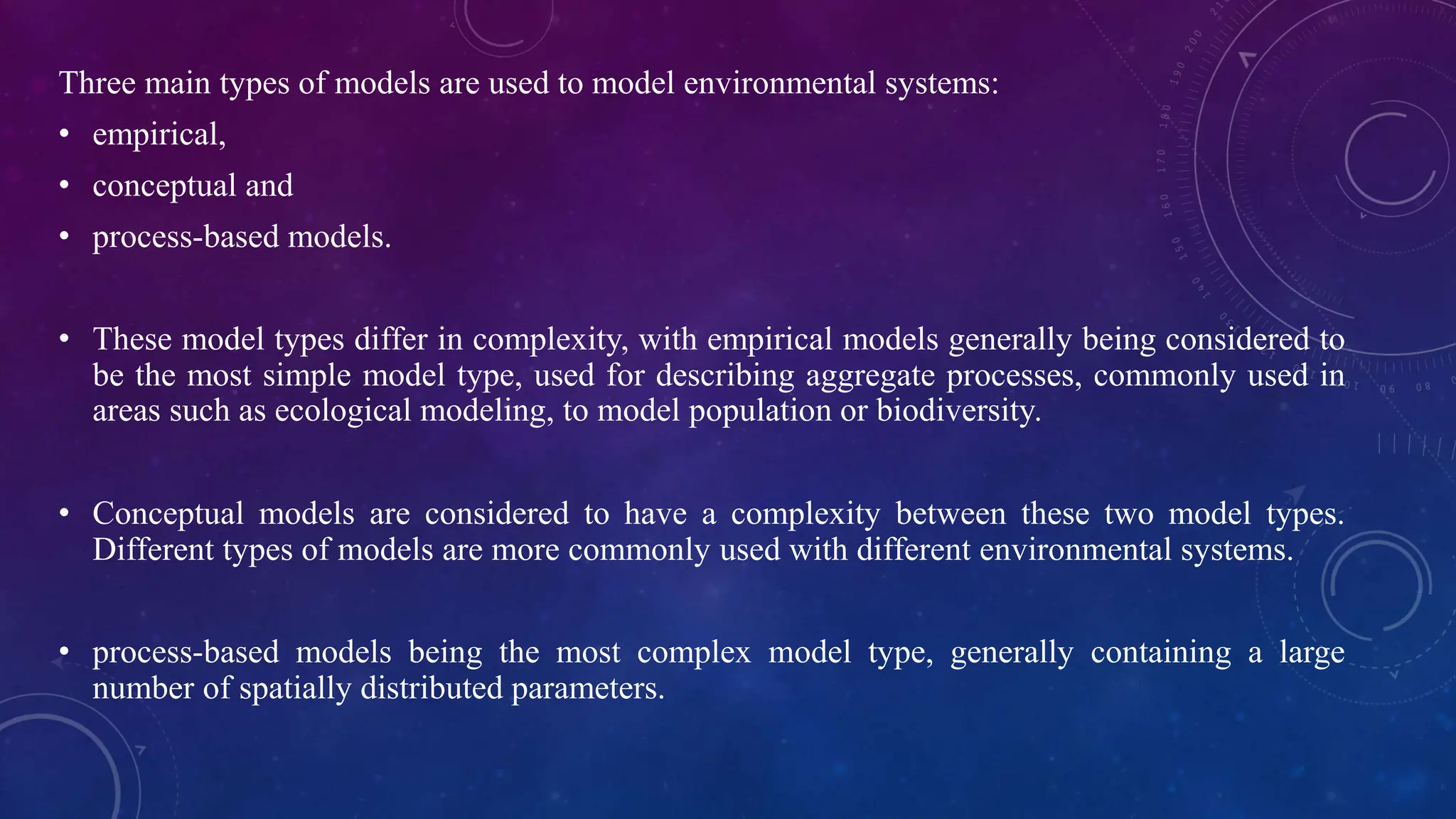 Three main types of models are used to model environmental systems:
• empirical,
• conceptual and
• process-based models.
• These model types differ in complexity, with empirical models generally being considered to
be the most simple model type, used for describing aggregate processes, commonly used in
areas such as ecological modeling, to model population or biodiversity.
• Conceptual models are considered to have a complexity between these two model types.
Different types of models are more commonly used with different environmental systems.
• process-based models being the most complex model type, generally containing a large
number of spatially distributed parameters.
 