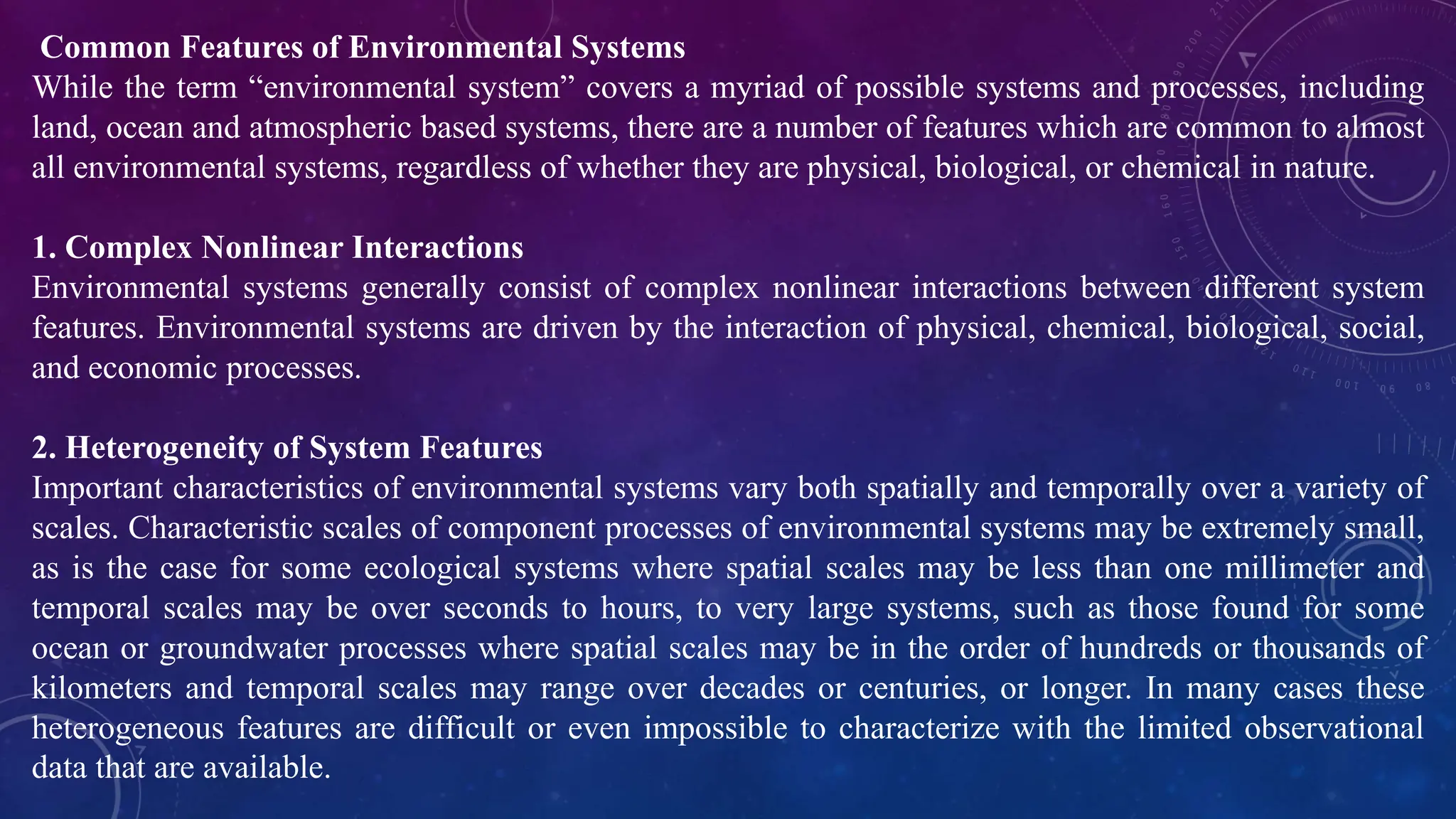 Common Features of Environmental Systems
While the term “environmental system” covers a myriad of possible systems and processes, including
land, ocean and atmospheric based systems, there are a number of features which are common to almost
all environmental systems, regardless of whether they are physical, biological, or chemical in nature.
1. Complex Nonlinear Interactions
Environmental systems generally consist of complex nonlinear interactions between different system
features. Environmental systems are driven by the interaction of physical, chemical, biological, social,
and economic processes.
2. Heterogeneity of System Features
Important characteristics of environmental systems vary both spatially and temporally over a variety of
scales. Characteristic scales of component processes of environmental systems may be extremely small,
as is the case for some ecological systems where spatial scales may be less than one millimeter and
temporal scales may be over seconds to hours, to very large systems, such as those found for some
ocean or groundwater processes where spatial scales may be in the order of hundreds or thousands of
kilometers and temporal scales may range over decades or centuries, or longer. In many cases these
heterogeneous features are difficult or even impossible to characterize with the limited observational
data that are available.
 